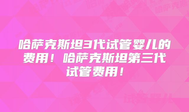 哈萨克斯坦3代试管婴儿的费用！哈萨克斯坦第三代试管费用！