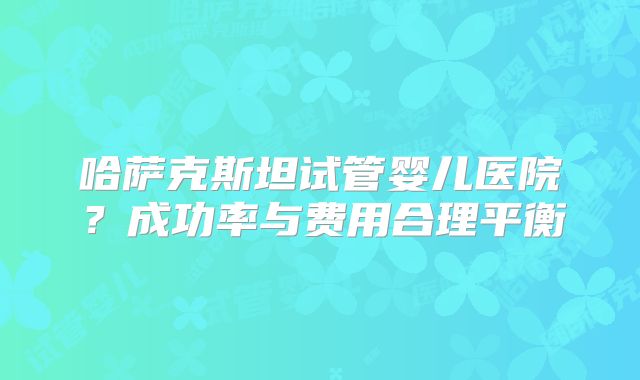 哈萨克斯坦试管婴儿医院？成功率与费用合理平衡