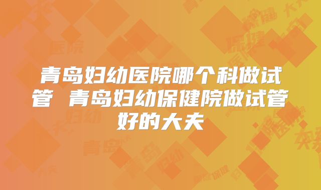 青岛妇幼医院哪个科做试管 青岛妇幼保健院做试管好的大夫