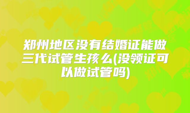 郑州地区没有结婚证能做三代试管生孩么(没领证可以做试管吗)