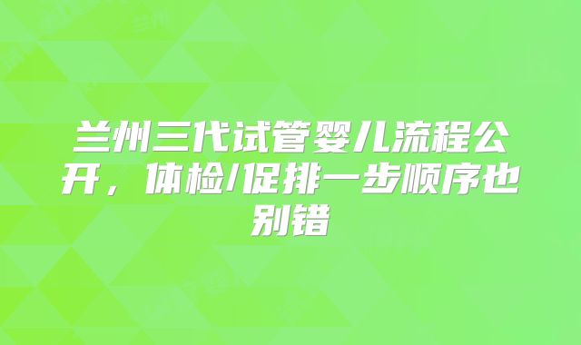 兰州三代试管婴儿流程公开,体检/促排一步顺序也别错