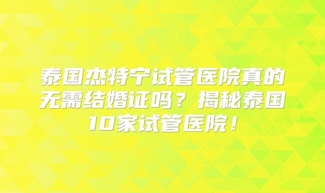 泰国杰特宁试管医院真的无需结婚证吗？揭秘泰国10家试管医院！