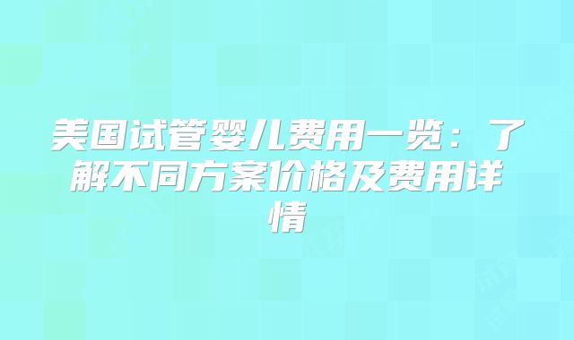 美国试管婴儿费用一览:了解不同方案价格及费用详情