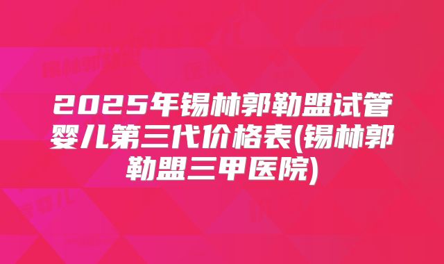 2025年锡林郭勒盟试管婴儿第三代价格表(锡林郭勒盟三甲医院)
