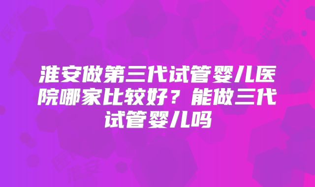 淮安做第三代试管婴儿医院哪家比较好？能做三代试管婴儿吗