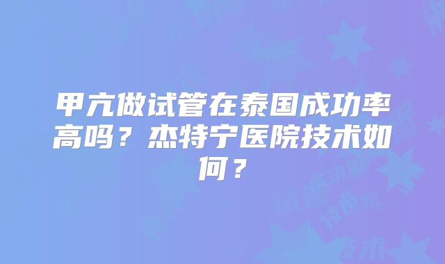 甲亢做试管在泰国成功率高吗？杰特宁医院技术如何？