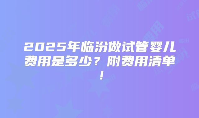 2025年临汾做试管婴儿费用是多少？附费用清单！
