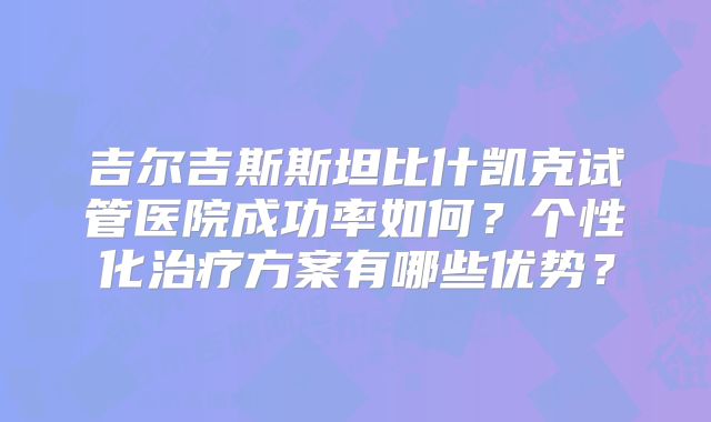 吉尔吉斯斯坦比什凯克试管医院成功率如何？个性化治疗方案有哪些优势？