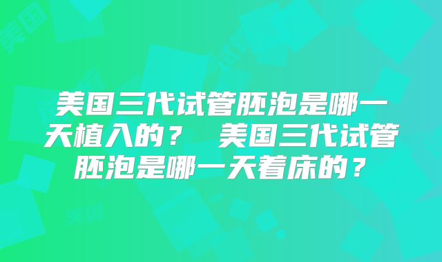 美国三代试管胚泡是哪一天植入的？ 美国三代试管胚泡是哪一天着床的？