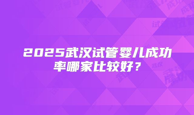 2025武汉试管婴儿成功率哪家比较好？