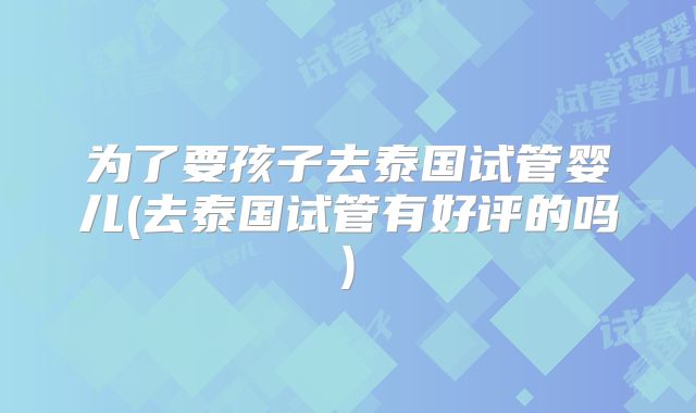 为了要孩子去泰国试管婴儿(去泰国试管有好评的吗)