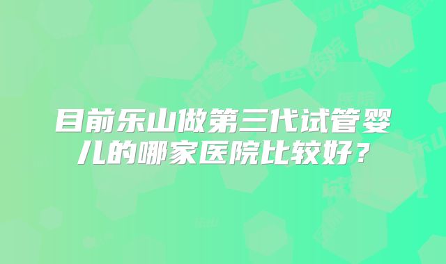 目前乐山做第三代试管婴儿的哪家医院比较好?