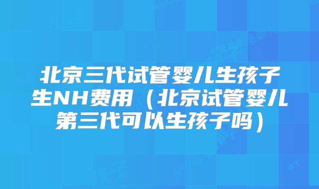 北京三代试管婴儿生孩子生NH费用（北京试管婴儿第三代可以生孩子吗）