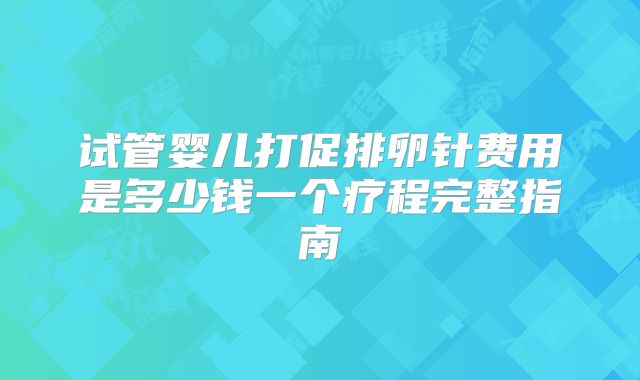 试管婴儿打促排卵针费用是多少钱一个疗程完整指南