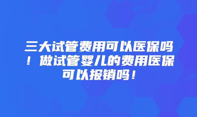三大试管费用可以医保吗！做试管婴儿的费用医保可以报销吗！
