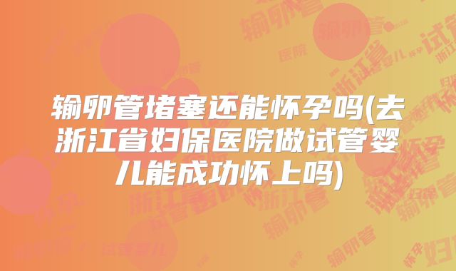 输卵管堵塞还能怀孕吗(去浙江省妇保医院做试管婴儿能成功怀上吗)