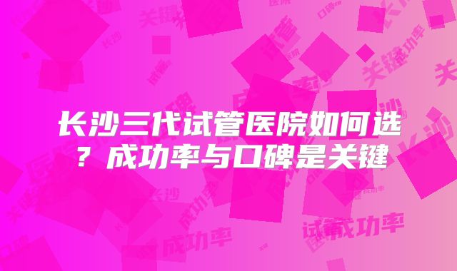长沙三代试管医院如何选？成功率与口碑是关键