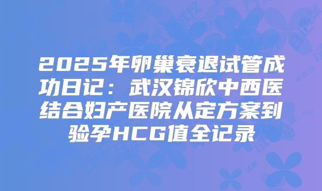 2025年卵巢衰退试管成功日记：武汉锦欣中西医结合妇产医院从定方案到验孕HCG值全记录