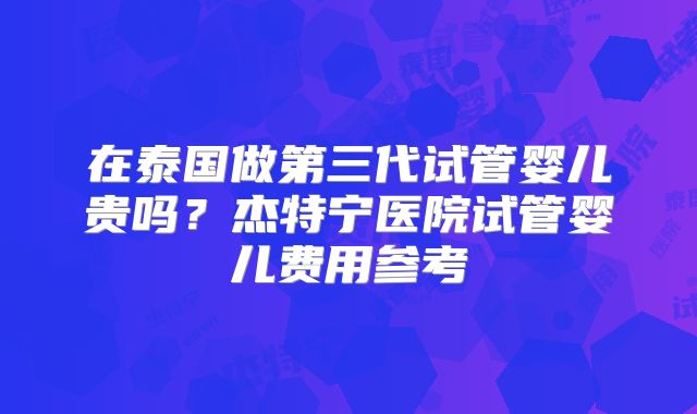在泰国做第三代试管婴儿贵吗？杰特宁医院试管婴儿费用参考