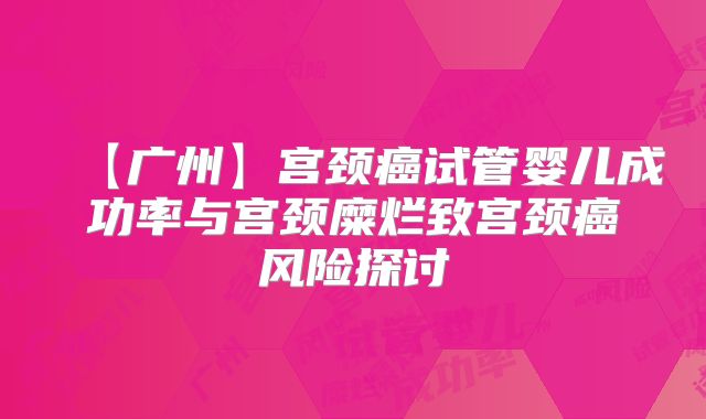 【广州】宫颈癌试管婴儿成功率与宫颈糜烂致宫颈癌风险探讨