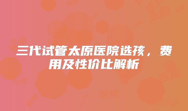 三代试管太原医院选孩，费用及性价比解析