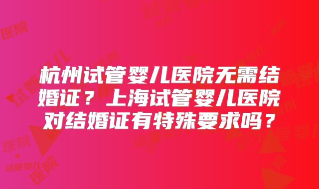 杭州试管婴儿医院无需结婚证？上海试管婴儿医院对结婚证有特殊要求吗？