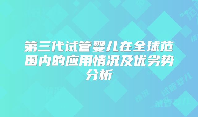 第三代试管婴儿在全球范围内的应用情况及优劣势分析