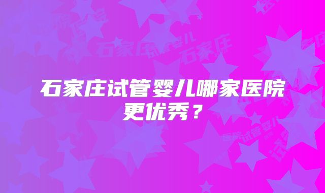 石家庄试管婴儿哪家医院更优秀？