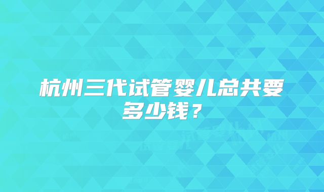 杭州三代试管婴儿总共要多少钱?