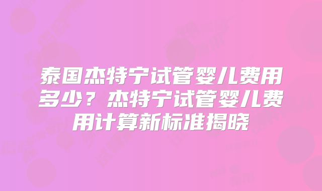 泰国杰特宁试管婴儿费用多少？杰特宁试管婴儿费用计算新标准揭晓