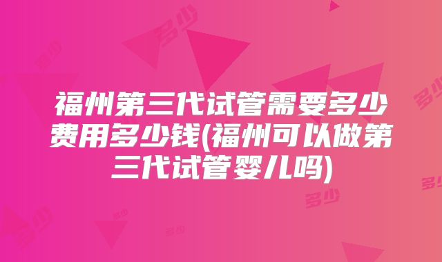 福州第三代试管需要多少费用多少钱(福州可以做第三代试管婴儿吗)
