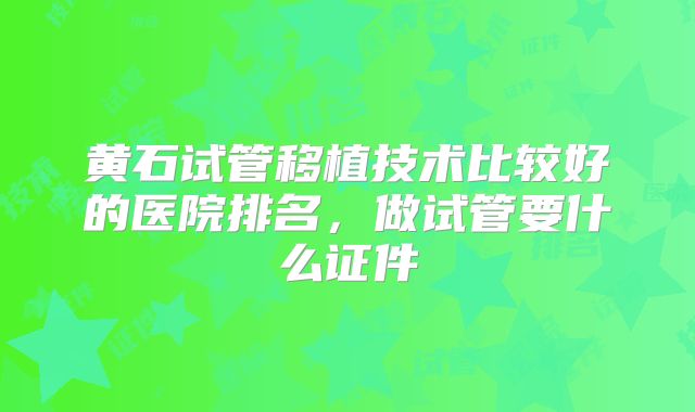 黄石试管移植技术比较好的医院排名，做试管要什么证件