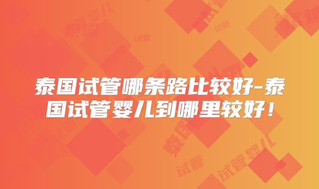 泰国试管哪条路比较好-泰国试管婴儿到哪里较好！