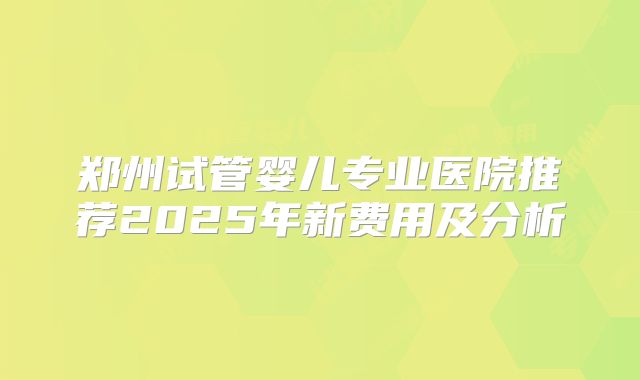 郑州试管婴儿专业医院推荐2025年新费用及分析