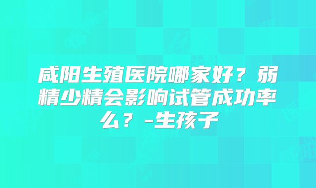 咸阳生殖医院哪家好？弱精少精会影响试管成功率么？-生孩子