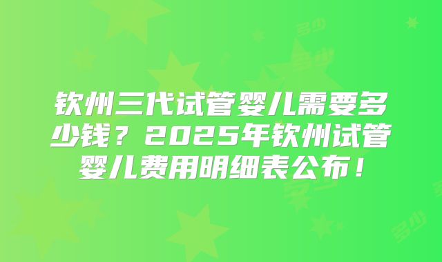钦州三代试管婴儿需要多少钱？2025年钦州试管婴儿费用明细表公布！