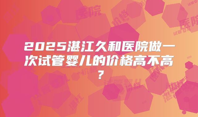 2025湛江久和医院做一次试管婴儿的价格高不高？
