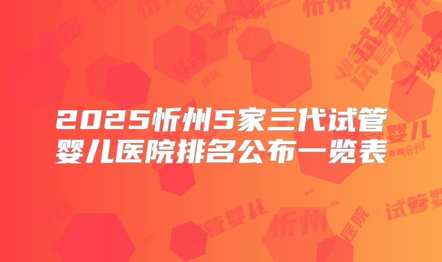 2025忻州5家三代试管婴儿医院排名公布一览表