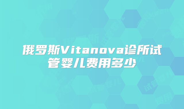 俄罗斯Vitanova诊所试管婴儿费用多少