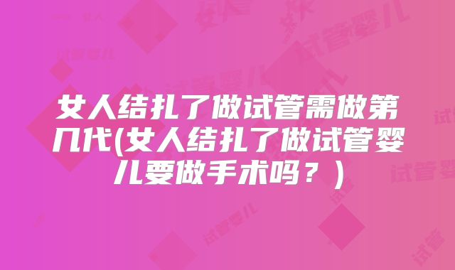 女人结扎了做试管需做第几代(女人结扎了做试管婴儿要做手术吗？)