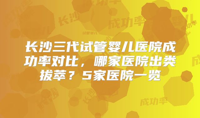 长沙三代试管婴儿医院成功率对比，哪家医院出类拔萃？5家医院一览