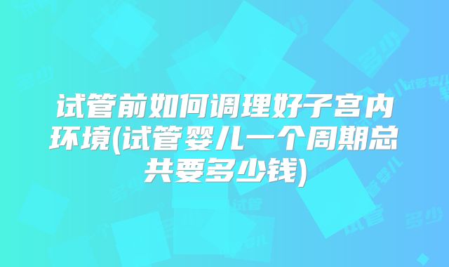 试管前如何调理好子宫内环境(试管婴儿一个周期总共要多少钱)