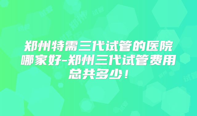 郑州特需三代试管的医院哪家好-郑州三代试管费用总共多少！