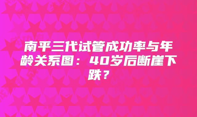 南平三代试管成功率与年龄关系图：40岁后断崖下跌？