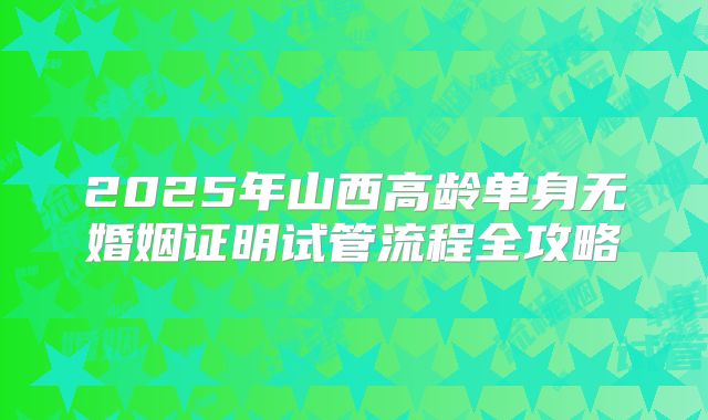 2025年山西高龄单身无婚姻证明试管流程全攻略