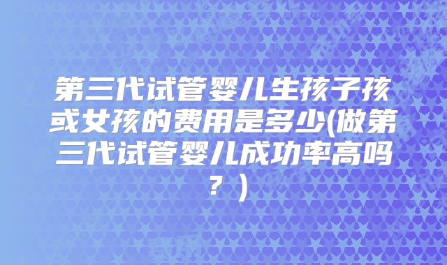 第三代试管婴儿生孩子孩或女孩的费用是多少(做第三代试管婴儿成功率高吗？)