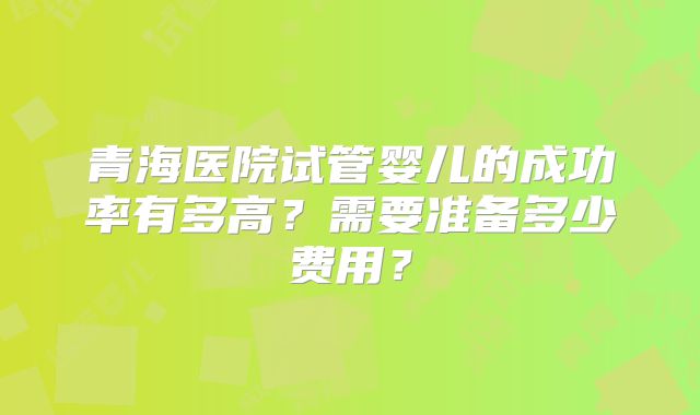 青海医院试管婴儿的成功率有多高？需要准备多少费用？