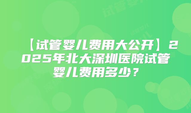 【试管婴儿费用大公开】2025年北大深圳医院试管婴儿费用多少?
