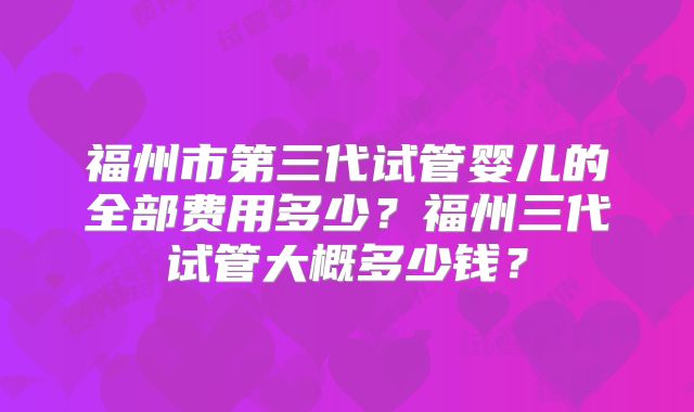 福州市第三代试管婴儿的全部费用多少？福州三代试管大概多少钱？