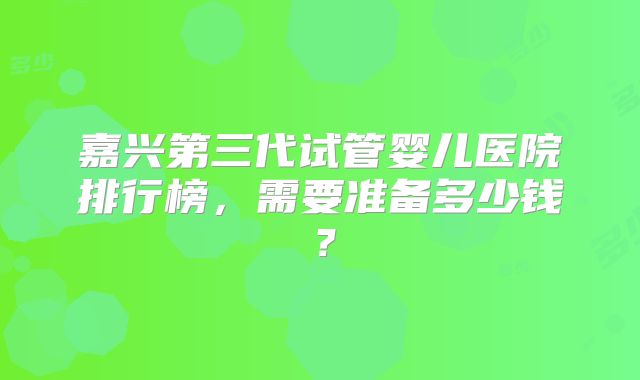 嘉兴第三代试管婴儿医院排行榜，需要准备多少钱？